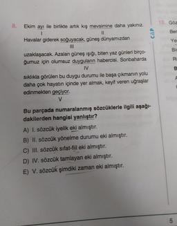 10. Göz
8.
CAP
Ber
Ye
Bir
R
Ekim ayı ile birlikte artık kış mevsimine daha yakınız.
1
11
Havalar giderek soğuyacak, güneş dünyamızdan
III
uzaklaşacak. Azalan güneş ışığı, biten yaz günleri birço-
ğumuz için olumsuz duyguların habercisi. Sonbaharda
IV
sıklıkla görülen bu duygu durumu ile başa çıkmanın yolu
daha çok hayatın içinde yer almak, keyif veren uğraşlar
edinmekten geçiyor.
V
B.
Bu parçada numaralanmış sözcüklerle ilgili aşağı-
dakilerden hangisi yanlıştır?
A) I. sözcük iyelik eki almıştır.
B) II. sözcük yönelme durumu eki almıştır.
C) III. sözcük sıfat-fiil eki almıştır.
D) IV. sözcük tamlayan eki almıştır.
E) V. sözcük şimdiki zaman eki almıştır.
5
