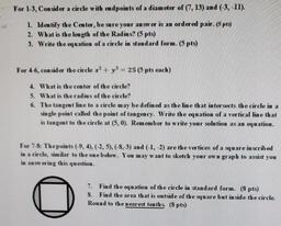 For 1-3, Consider a circle with endpoints of a diameter of (7, 13) and (-3,-11).
1. Identify the Center, be sure your answer is an ordered pair. (5 pts)
2. What is the length of the Radius? (5 pts)
3. Write the equation of a circle in standard form. (5 pts