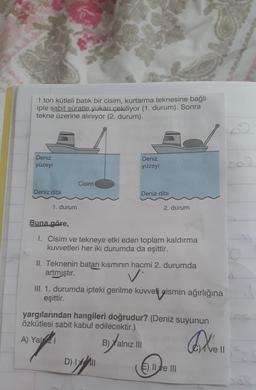 1 ton kütleli batik bir cisim, kurtarma teknesine bağlı
iple sabit süratle yukarı çekiliyor (1. durum). Sonra
tekne üzerine aliniyor (2. durum).
Deniz
yüzeyi
Deniz
yüzeyi
Cisim
Deniz dibi
Deniz dibi
1. durum
2. durum
Buna göre,
I. Cisim ve tekneye etki eden toplam kaldırma
kuvvetleri her iki durumda da eşittir.
II. Teknenin batan kısmının hacmi 2. durumda
artmıştır.
v
III. 1. durumda ipteki gerilme kuvveti gismin ağırlığına
eşittir.
yargılarından hangileri doğrudur? (Deniz suyunun
özkütlesi sabit kabul edilecektir.)
A) Yal21
Byal
B) Yalnız III
den
ve 11
DIY
D) LII
E) II ve III
