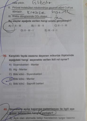 vata yıkılır. Glikolit
II. Pirüvat molekülleri mitokondriye geçerek asetil CoA'ya
dönüşür. Krebse hotte
III. Krebs döngüsünde CO2 oluşur. Sen
Bu olaylar aşağıda verilen hangi sırada gerçekleşir?
A) III - III B) I - III - 11 C) II - I - III
D) || - III -
E)