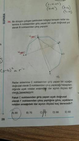 (11 min)
(010)
(010)
SUPARA
36. Bir düzgün çokgen şeklindeki bölgeyi tarayan radar sis-
temine A noktasından giriş yapan bir uçak doğrusal yol
alarak B noktasından çıkış yapıyor.
B
b
D
>
(3-b) ² = ²
TB
Radar sistemine C noktasından giriş yapan bir uçağın
doğrusal olarak D noktasından çıkış yapacağı hesaplan-
dığında uçak rotaları arasındaki dar açının ölçüsü 60°
olarak hesaplanıyor.
Fakat C noktasından giriş yapan uçak doğrusal
olarak F noktasından çıkış yaptığına göre, uçakların
rotaları arasındaki dar açının ölçüsü kaç derecedir?
A) 80
B) 75
copt
C) 72
D) 66
E) 60
28