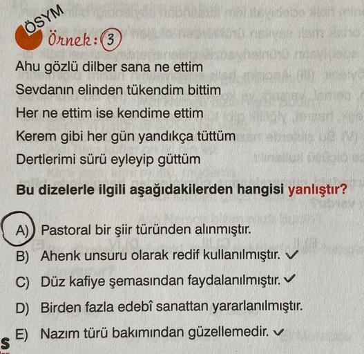 ÖSYM
Örnek:(3
Ahu gözlü dilber sana ne ettim
Sevdanın elinden tükendim bittim
Her ne ettim ise kendime ettim
Kerem gibi her gün yandıkça tüttüm
Dertlerimi sürü eyleyip güttüm
Bu dizelerle ilgili aşağıdakilerden hangisi yanlıştır?
V
A) Pastoral bir şiir tür