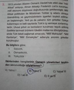 3.
1913 yılından itibaren Osmanlı Devleti'nde etkili olan "mili
iktisat" anlayışı, Alman iktisatçı Frederich List'in korumaci
milli ekonomi düşüncesi doğrultusunda şekillenmiştir. Mill
iktisat politikaları ile Müslüman Türkler iş adamı olmaya
özendirilmiş