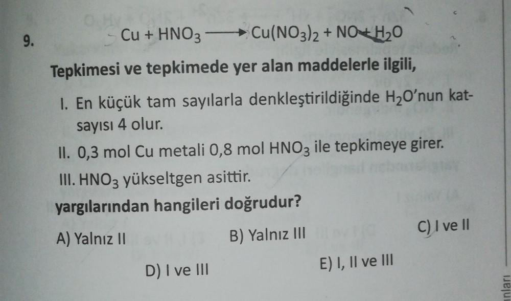 9.
Cu + HNO3 -Cu(NO3)2 + NO + H2O
Tepkimesi ve tepkimede yer alan maddelerle ilgili,
I. En küçük tam sayılarla denkleştirildiğinde H2O'nun kat-
sayısı 4 olur.
II. 0,3 mol Cu metali 0,8 mol HNO3 ile tepkimeye girer.
III. HNO3 yükseltgen asittir.
yargılarınd