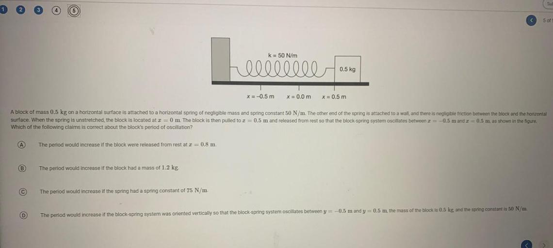 SU
<
5 of
k= 50 N/m
heee
edibilla
0.5 kg
x = -0.5 m
X = 0.0 m
X = 0.5 m
A block of mass 0.5 kg on a horizontal surface is attached to a horizontal spring of negligible mass and spring constant 50 N/m. The other end of the spring is attached and there is negligible ction between the block and the horizontal
surface. When the spring is unstretched, the block is located at 2=0 m. The block is then pulled to x = 0.5 m and released from rest so that the block-spring system oscillates between I = -0.5 m and I = 0.5 m, as shown in the figure.
Which of the following claims is correct about the block's period of oscillation?
A
The period would increase if the block were released from rest at = 0.8 m.
B
The period would increase if the block had a mass of 1.2 kg.
The period would increase if the spring had a spring constant of 75 N/m.
D
The period would increase if the block-spring system was oriented vertically so that the block-spring system oscillates between y = -0.5 m and y = 0.5 m, the mass of the block is 0.5 kg, and the spring constant is 50 N/m.