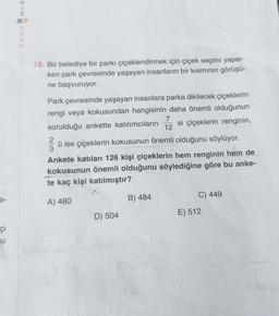 I-NEZ
18. Bir belediye bir parkı çiçeklendirmek için çiçek seçimi yapar-
ken park çevresinde yaşayan insanların bir kısmının görüşü-
ne başvuruyor.
Park çevresinde yaşayan insanlara parka dikilecek çiçeklerin
rengi veya kokusundan hangisinin daha önemli olduğunun
7
sorulduğu ankette katılımcıların si çiçeklerin renginin,
12
2
ü ise çiçeklerin kokusunun önemli olduğunu söylüyor.
3
Ankete katılan 126 kişi çiçeklerin hem renginin hem de
kokusunun önemli olduğunu söylediğine göre bu anke-
te kaç kişi katılmıştır?
a-
C) 449
B) 484
A) 480
E) 512
D) 504
ci
