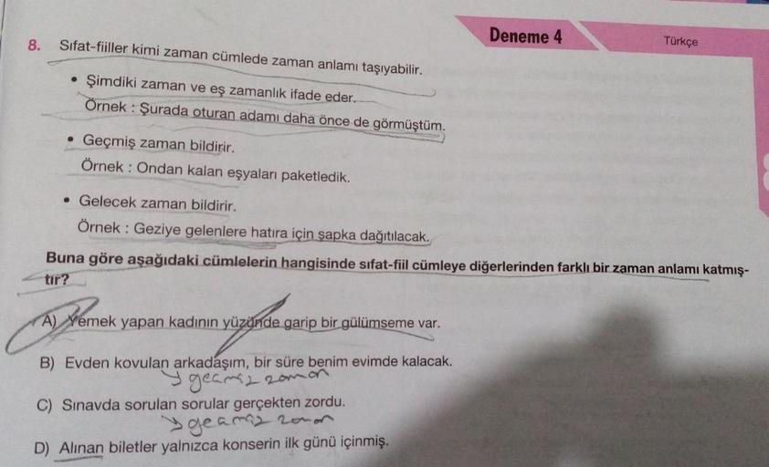 8.
Deneme 4
Sifat-fiiller kimi zaman cümlede zaman anlamı taşıyabilir.
Türkçe
Şimdiki zaman ve eş zamanlık ifade eder.
Örnek: Şurada oturan adamı daha önce de görmüştüm.
Geçmiş zaman bildirir.
Örnek: Ondan kalan eşyaları paketledik.
• Gelecek zaman bildiri