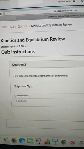 Joshua Velez
ocps. instructure.com
Grades for Joshua Vélez Chemistry 1-R
-p03 - 502 > Quizzes > Kinetics and Equilibrium Review
Kinetics and Equilibrium Review
Started: Apr 8 at 2:10pm
Quiz Instructions
Question 2
Is the following reaction endothermic or exothermic?
N2 (9) N2 (1)
->
endothermic
exothermic
E
a