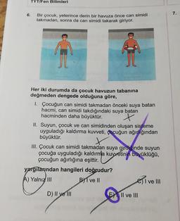 TYT/Fen Bilimleri
6.
7.
Bir çocuk, yeterince derin bir havuza önce can simidi
takmadan, sonra da can simidi takarak giriyor.
Her iki durumda da çocuk havuzun tabanına
değmeden dengede olduğuna göre,
1. Çocuğun can simidi takmadan önceki suya batan
hacmi, can simidi takdığındaki suya batan
hacminden daha büyüktür.
x
II. Suyun, çocuk ve can simidinden oluşan sisteme
uyguladığı kaldırma kuvveti, çocuğun ağırlığından
büyüktür.
III. Çocuk can simidi takmadan suya girdiginde suyun
çocuğa uyguladığı kaldırma kuvvetinin büyüklüğü,
çocuğun ağırlığına eşittir.
yargilarindan hangileri doğrudur?
A) Yalnız III
Byl ve II
C) I ve III
D) Il ye 111
E) II ve III
