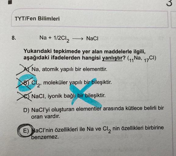 3
TYT/Fen Bilimleri
8.
Na + 1/2012
NaCl
Yukarıdaki tepkimede yer alan maddelerle ilgili,
aşağıdaki ifadelerden hangisi yanlıştır? (11 Na, 17CI)
A Na, atomik yapılı bir elementtir.
so) Cl2
8) CI2, moleküler yapılı bir bileşiktir.
S NaCl, iyonik bağlı bir bi