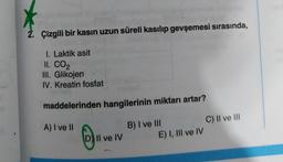 2. Çizgili bir kasin uzun süreli kasılıp gevşemesi sırasında,
1. Laktik asit
II. CO2
III. Glikojen
IV. Kreatin fosfat
maddelerinden hangilerinin miktarı artar?
A) I ve II
B) I ve III
C) II ve III
E) I, III ve IV
D) Il ve IV
