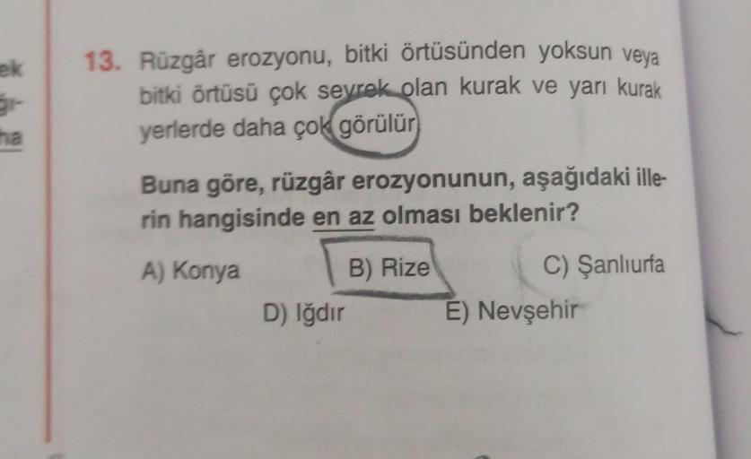 ek
13. Rüzgâr erozyonu, bitki örtüsünden yoksun veya
bitki örtüsü çok sevrek olan kurak ve yarı kurak
yerlerde daha çok görülür
ha
Buna göre, rüzgâr erozyonunun, aşağıdaki ille-
rin hangisinde en az olması beklenir?
A) Konya
B) Rize
C) Şanlıurfa
E) Nevşehi