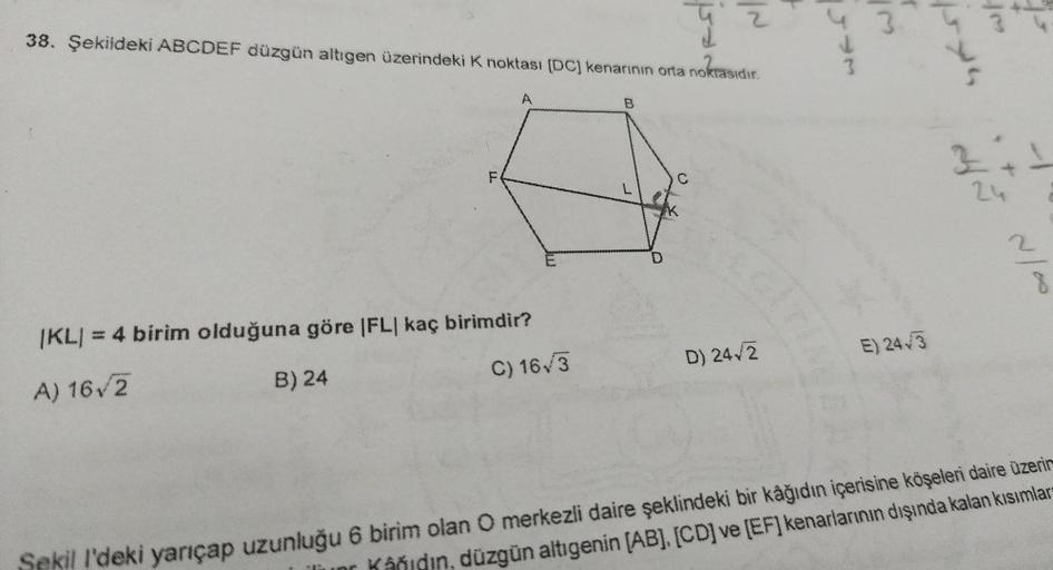 38. Şekildeki ABCDEF düzgün altigen üzerindeki k noktası (DC) kenarının orta noktasıdır.
poo
IN
3
Don
isya
A
B.
3 tt
F
C
3
2
IKLI
1KL) = 4 birim olduğuna göre |FL| kaç birimdir?
E) 2443
C) 16/3
D) 242
A) 162
B) 24
Sekill'deki yarıçap uzunluğu 6 birim olan