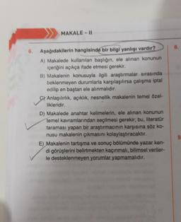MAKALE - 11
8.
6.
Aşağıdakilerin hangisinde bir bilgi yanlışı vardır?
A) Makalede kullanılan başlığın, ele alınan konunun
içeriğini açıkça ifade etmesi gerekir.
B) Makalenin konusuyla ilgili araştırmalar sırasında
beklenmeyen durumlarla karşılaşılırsa çalışma iptal
edilip en baştan ele alınmalıdır.
C) Anlaşılırlık, açıklık, nesnellik makalenin temel özel-
likleridir.
D) Makalede anahtar kelimelerin, ele alınan konunun
temel kavramlarından seçilmesi gerekir; bu, literatur
taraması yapan bir araştırmacının karşısına söz ko-
nusu makalenin çıkmasını kolaylaştıracaktır.
E) Makalenin tartışma ve sonuç bölümünde yazar ken-
di görüşlerini belirtmekten kaçınmalı, bilimsel veriler-
le desteklenmeyen yorumlar yapmamalıdır.