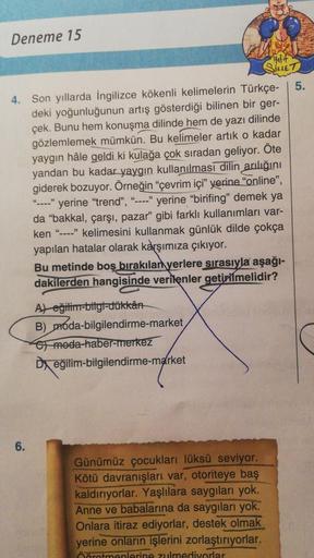 Deneme 15
Halit
SIKLET
5.
4. Son yıllarda İngilizce kökenli kelimelerin Türkçe-
deki yoğunluğunun artış gösterdiği bilinen bir ger-
çek. Bunu hem konuşma dilinde hem de yazı dilinde
gözlemlemek mümkün. Bu kelimeler artık o kadar
yaygın hâle geldi ki kulağa