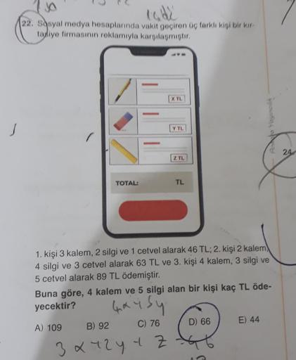 Inde
22. Sosyal medya hesaplarında vakit geçiren Og farklı kisi bir kar
tadye firmasının reklamıyla karsilasmistir.
X TL
Y TL
24
Z TL
TOTAL:
TL
1. kişi 3 kalem, 2 silgi ve 1 cetvel alarak 46 TL; 2. kişi 2 kalem)
4 silgi ve 3 cetvel alarak 63 TL ve 3. kişi