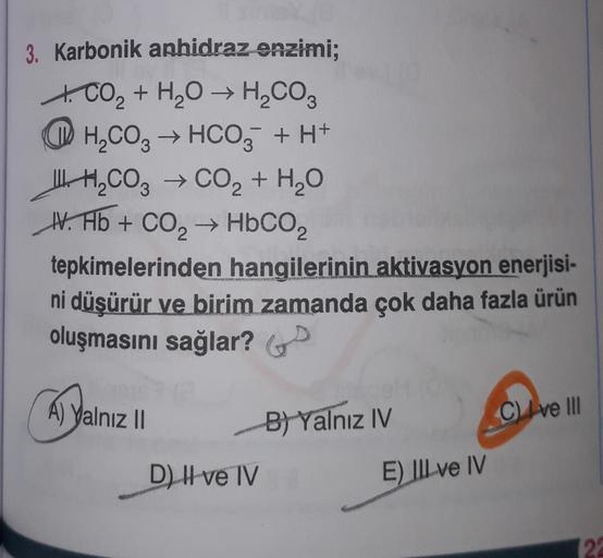 3. Karbonik anhidraz enzimi;
t. CO2 + H2O + H2CO3
OH,CO3 + HCO3 + H+
IIHCO3 → CO2 + H2O
HV. Hb + CO2 → HbCO2
tepkimelerinden hangilerinin aktivasyon enerjisi-
ni düşürür ve birim zamanda çok daha fazla ürün
oluşmasını sağlar?
A) yalnız 11
B) Yalnız IV
C ve