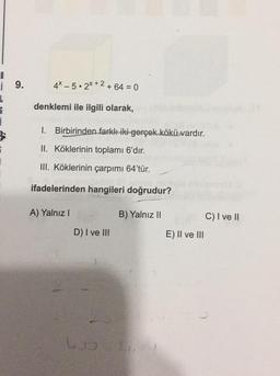 4X-5. 2X +2 +64 = 0 0
i 9.
L
denklemi ile ilgili olarak,
1. Birbirinden farklı iki gerçek kökü vardır.
II. Köklerinin toplamı 6'dır.
III. Köklerinin çarpımı 64'tür.
ifadelerinden hangileri doğrudur?
A) Yalnız !
B) Yalnız II
C) I ve II
D) I ve III
E) II ve III