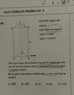 U
X = 10.7
KATI CİSİMLER PRIZMALAR X
ABCDEF üçgen dik
45.
F
prizma
E
ABC eskenar üçgen
IABI=5 birim
BEI=12 birim
12
A
5
B
nan
Üstü açık üçgen dik prizmanın dışında B köşesinde bulu-
bir karınca prizma içinde C köşesinde bulunan şeke-
re ulaşmak istiyor.
Buna göre, karıncanın alabileceği en kısa yol kaç bi-
rimdir?
A) 597
B) 601
C) 25
D) 26
E) 703
