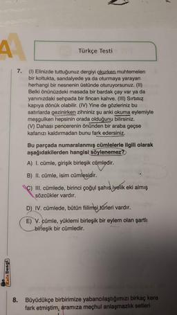 Türkçe Testi
7. (1) Elinizde tuttuğunuz dergiyi okurken muhtemelen
bir koltukta, sandalyede ya da oturmaya yarayan
herhangi bir nesnenin üstünde oturuyorsunuz. (11)
Belki önünüzdeki masada bir bardak çay var ya da
yanınızdaki sehpada bir fincan kahve. (III) Sirtiniz
kapıya dönük olabilir. (IV) Yine de gözleriniz bu
satırlarda gezinirken zihniniz şu anki okuma eylemiyle
meşgulken hepsinin orada olduğunu bilirsiniz.
(V) Dahası pencerenin önünden bir araba geçse
kafanızı kaldırmadan bunu fark edersiniz.
Bu parçada numaralanmış cümlelerle ilgili olarak
aşağıdakilerden hangisi söylenemez?
A) I. cümle, girişik birleşik cümledir.
B) II. cümle, isim cümlesidir
.
C) III. cümlede, birinci çoğul şahıs iyelik eki almış
sözcükler vardır.
D) IV. cümlede, bütün filimsi türleri vardır.
E) V. cümle, yüklemi birleşik bir eylem olan şartli
birleşik bir cümledir.
Rela Deng)
8. Büyüdükçe birbirimize yabancılaştığımızı birkaç kere
fark etmiştim, aramıza meçhul anlaşmazlık setleri
