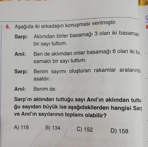 8
6. Aşağıda iki arkadaşın konuşması verilmiştir.
Sarp: Aklımdan birler basamağı 3 olan iki basamak
bir sayı tuttum
Anil: Ben de aklımdan onlar basamağı 6 olan iki ba
samaklı bir sayı tuttum.
Sarp: Benim sayımı oluşturan rakamlar aralarında
asaldır.
Anil: