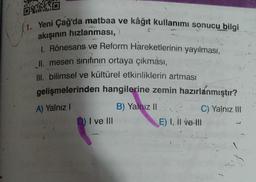 GO
(1. Yeni Çağ'da matbaa ve kâğıt kullanımı sonucu bilgi
akışının hızlanması,
I. Rönesans ve Reform Hareketlerinin yayılması,
Il mesen sinıfının ortaya çıkması,
III. bilimsel ve kültürel etkinliklerin artması
gelişmelerinden hangilerine zemin hazırlanmıştır?
B) Yalnız 11
C) Yalnız III
) I ve III
E) I, II ve III
A) Yalnız!
