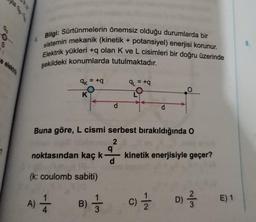 8
8.
Bilgi: Sürtünmelerin önemsiz olduğu durumlarda bir
sistemin mekanik (kinetik + potansiyel) enerjisi korunur.
Elektrik yükleri +q olan K ve L cisimleri bir doğru üzerinde
şekildeki konumlarda tutulmaktadır.
=
q_=+q
OK = +
O
K
O
d
d
Buna göre, L cismi serbest bırakıldığında o
2
g
noktasından kaç k kinetik enerjisiyle geçer?
d
(k: coulomb sabiti)
A) *
--
B) 1 / 3
E) 1
c) 1
)
D) 2 3
C
D
3
2
