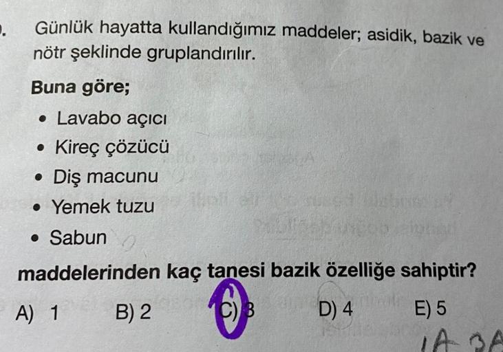 ..
Günlük hayatta kullandığımız maddeler; asidik, bazik ve
nötr şeklinde gruplandırılır.
Buna göre;
• Lavabo açıcı
• Kireç çözücü
• Diş macunu
• Yemek tuzu
• Sabun
©
maddelerinden kaç tanesi bazik özelliğe sahiptir?
B) 2 C) B
D) 4 E) 5
IA BA
A) 1