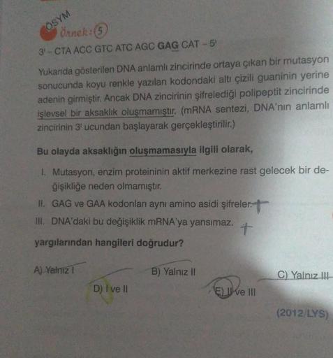 ÖSYM
Örnek:(5
3-CTA ACC GTC ATC AGC GAG CAT-5
Yukanda gösterilen DNA anlamlı zincirinde ortaya çıkan bir mutasyon
sonucunda koyu renkle yazılan kodondaki altı çizili guaninin yerine
adenin girmiştir
. Ancak DNA zincirinin şifrelediği polipeptit zincirinde
