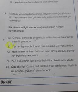 E) Hem belirtme hem niteleme sıfatı almış isim
11. Tramvay yolundan Sultanahmet Meydanı'na doğru yürüyen-
ler, meydanın sonuna geldiklerinde solda minik bir park gö-
receklerdir.
Bu cümlede ilgili olarak aşağıdakilerden hangisi
söylenemez?
A) Öznesi, içerisinde birden fazla ad tamlaması bulunan bir
sifat-fiil grubudur.
B) Yer tamlayıcısı, bulunma hâli eki almış yer-yön zarfıdır.
C) Hem niteleme hem belirtme sıfatı almış sözcük, cümle-
nin belirtisiz nesnesidir.
D) Zarf tümlecinin içerisinde belirtili ad tamlaması vardır.
E) Öge dizilişi "özne / zarf tümleci / yer tamlayıcısı / belirti-
siz nesne / yüklem" biçimindedir.
ÜRKÇE