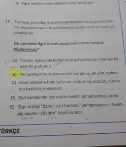 E) Hem belirtme hem niteleme sıfatı almış isim
11. Tramvay yolundan Sultanahmet Meydanı'na doğru yürüyen-
ler, meydanın sonuna geldiklerinde solda minik bir park gö-
receklerdir.
Bu cümlede ilgili olarak aşağıdakilerden hangisi
söylenemez?
A) Öznesi, içerisinde birden fazla ad tamlaması bulunan bir
sifat-fiil grubudur.
B) Yer tamlayıcısı, bulunma hâli eki almış yer-yön zarfıdır.
C) Hem niteleme hem belirtme sıfatı almış sözcük, cümle-
nin belirtisiz nesnesidir.
D) Zarf tümlecinin içerisinde belirtili ad tamlaması vardır.
E) Öge dizilişi "özne / zarf tümleci / yer tamlayıcısı / belirti-
siz nesne / yüklem" biçimindedir.
ÜRKÇE
