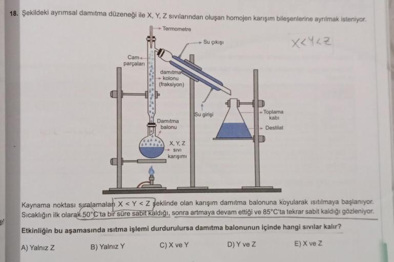 18. Şekildeki ayrımsal damıtma düzeneği ile X, Y, Z sivilarından oluşan homojen karışım bileşenlerine ayrılmak isteniyor.
Termometre
Su çıkışı
XKYLZ
Cam
parçaları
damitma
kolonu
(fraksiyon)
Su girişi
Toplama
kabi
Damitma
balonu
Destilat
X, Y, Z
SIVI
karışı