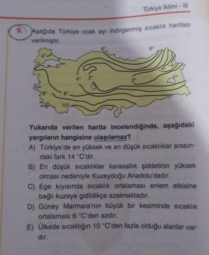 Türkiye İklimi - III
9. Aşağıda Türkiye ocak ayı indirgenmiş sıcaklık haritası
verilmiştir.
6
6°
40 20
0°
6°
100
Yukarıda verilen harita incelendiğinde, aşağıdaki
yargıların hangisine ulaşılamaz?
A) Türkiye'de en yüksek ve en düşük sıcaklıklar arasın-
daki