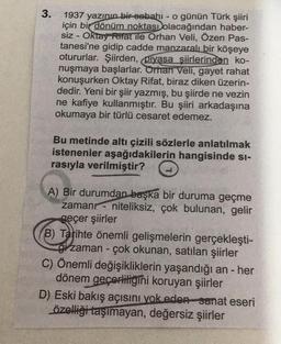 3.
1937 yazının bir-sebahı - o günün Türk şiiri
için bir dönüm noktası olacağından haber-
siz - Oktay Rifat ile Orhan Veli, Özen Pas-
tanesi'ne gidip cadde manzaralı bir köşeye
otururlar. Şiirden, piyasa şiirlerinden ko-
nuşmaya başlarlar. Orhan Veli, gaye