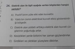 C
24. Elektrik alan ile ilgili aşağıda verilen bilgilerden hangisi
yanlıştır?
1
A) Pozitif birim yüke etki eden kuvvettir.
H
B) Yüklü bir cismin elektriksel kuvvet etkisi gösterebildi-
ği bölgedir.
C) Elektrik alan şiddeti arttıkça elektrik alan kuvvet çiz-
gilerinin yoğunluğu artar.
D) Kesiştikleri yerde birbirini her zaman güçlendirirler.
E) Girdikleri ve çıktıkları yüzeylere diktirler.
