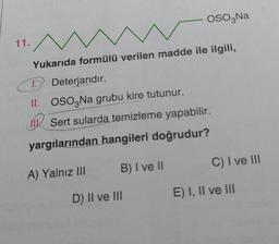 OSO,Na
11.
Yukarıda formülü verilen madde ile ilgili,
C
D Deterjandır.
II. OSO3 Na grubu kire tutunur.
Sert sularda temizleme yapabilir.
yargılarından hangileri doğrudur?
B) I ve II
C) I ve III
A) Yalnız III
E) I, II ve III
D) II ve III