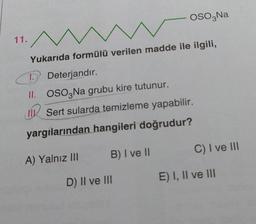 OSO,Na
11.
Yukarıda formülü verilen madde ile ilgili,
C
D Deterjandır.
II. OSO3 Na grubu kire tutunur.
Sert sularda temizleme yapabilir.
yargılarından hangileri doğrudur?
B) I ve II
C) I ve III
A) Yalnız III
E) I, II ve III
D) II ve III
