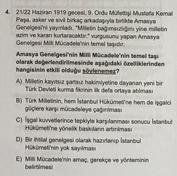 4. 21/22 Haziran 1919 gecesi, 9. Ordu Müfettişi Mustafa Kemal
Paşa, asker ve sivil birkaç arkadaşıyla birlikte Amasya
Genelgesi'ni yayınladı. "Milletin bağımsızlığını yine milletin
azim ve kararı kurtaracaktır." vurgusunu yapan Amasya
Genelgesi Milli Mücadele'nin temel taşıdır.
Amasya Genelgesi'nin Milli Mücadele'nin temel taşı
olarak değerlendirilmesinde aşağıdaki özelliklerinden
hangisinin etkili olduğu söylenemez?
A) Milletin kayıtsız şartsız hakimiyetine dayanan yeni bir
Türk Devleti kurma fikrinin ilk defa ortaya atılması
B) Türk Milletinin, hem İstanbul Hükümeti'ne hem de işgalci
güçlere karşı mücadeleye çağırılması
C) işgal kuvvetlerince tepkiyle karşılanması sonucu Istanbul
Hükümeti'ne yönelik baskıların artırılması
D) Bir ihtilal genelgesi olarak hazırlanıp İstanbul
Hükümeti'nin yok sayılması
E) Milli Mücadele'nin amaç, gerekçe ve yönteminin
belirtilmesi
