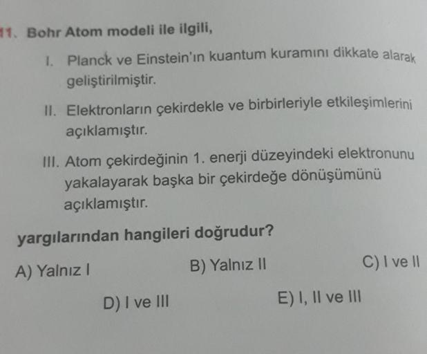 11. Bohr Atom modeli ile ilgili,
1. Planck ve Einstein'ın kuantum kuramını dikkate alarak
geliştirilmiştir.
II. Elektronların çekirdekle ve birbirleriyle etkileşimlerini
açıklamıştır.
III. Atom çekirdeğinin 1. enerji düzeyindeki elektronunu
yakalayarak baş