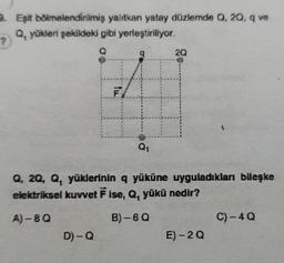 8. Eşit bölmelendirilmiş yalıtkan yatay düzlemde 0,20, q ve
Q. yükleri şekildeki gibi yerleştiriliyor.
?
20
Q1
Q, 2Q, Q, yüklerinin q yüküne uyguladıkları bileşke
elektriksel kuvvet F ise, Q, yükü nedir?
A) -8Q
B) - 60
C)-40
D)-Q
E) -20