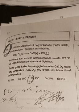 D
VAF/11.SINIF 2. DENEME
2
a
18.
16,4 litrelik sabit hacimli boş bir kaba bir miktar CaCO3
katisi konuyor. Sıcaklık artırıldığında,
CaO(k) + CO2(g)
CaCO3(k)
tepkimesi tam verimle gerçekleştiğinde sıcaklık 927 °C
ve kaptaki basınç 9 atm olarak ölçülüyor.
Buna göre kaba başlangıçta konulan Caco, katısı
kaç gramdır? (CaCog: 100 g/mol, kati hacmi ihmal
edilecektir.)
A) 80
B) 100
C) 150
D) 210
E) 240
pune t
nod
zhor
