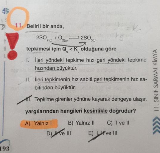 S
2
11. Belirli bir anda,
V
250
2(g)
+0
250
2(9)
3(g)
A
C
tepkimesi için Q <K olduğuna göre
1 1. İleri yöndeki tepkime hızı geri yöndeki tepkime
hızından büyüktür.
II. İleri tepkimenin hız sabiti geri tepkimenin hız sa-
bitinden büyüktür.
TIT. Tepkime gire