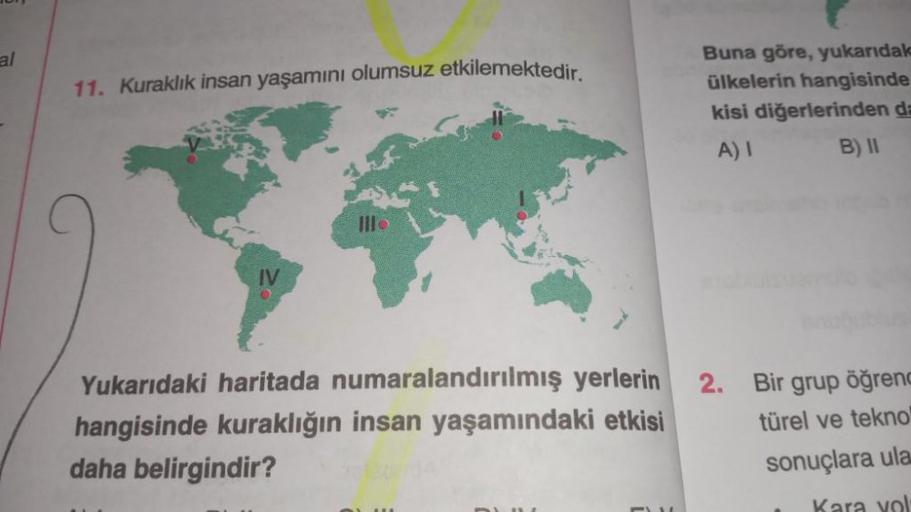 al
11. Kuraklık insan yaşamını olumsuz etkilemektedir.
Buna göre, yukarıdal
ülkelerin hangisinde
kisi diğerlerinden da
A)! B) 11
III
IV
2.
Yukarıdaki haritada numaralandırılmış yerlerin
hangisinde kuraklığın insan yaşamındaki etkisi
daha belirgindir?
Bir g