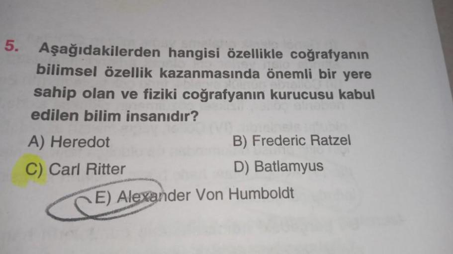 5. Aşağıdakilerden hangisi özellikle coğrafyanın
bilimsel özellik kazanmasında önemli bir yere
sahip olan ve fiziki coğrafyanın kurucusu kabul
edilen bilim insanıdır?
A) Heredot
B) Frederic Ratzel
C) Carl Ritter
D) Batlamyus
E) Alexander Von Humboldt
