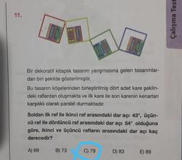 11.
Çalışma Test
Bir dekoratif kitaplık tasarım yarışmasına gelen tasarımlar-
dan biri şekilde gösterilmiştir.
Bu tasarım köşelerinden birleştirilmiş dört adet kare şeklin-
deki raflardan oluşmakta ve ilk kare ile son karenin kenarları
karşılıklı olarak paralel durmaktadır.
Soldan ilk raf ile ikinci raf arasındaki dar açı 43°, üçün-
cü raf ile dördüncü raf arasındaki dar açı 54° olduğuna
göre, ikinci ve üçüncü rafların arasındaki dar açı kaç
derecedir?
A) 69
B) 73
C) 79
D) 83
E) 89