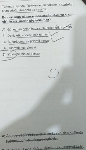 Temmuz ayında Türkiye'de en yüksek sıcaklıklar,
Güneydoğu Anadolu'da yaşanır.
Bu durumun oluşmasında aşağıdakilerden han-
gisinin etkisinden söz edilemez?
A) Güneyden gelen hava kütlelerinin etkili olması
B) Deniz etkisinden uzak olması
C) Buharlaşmanın şi