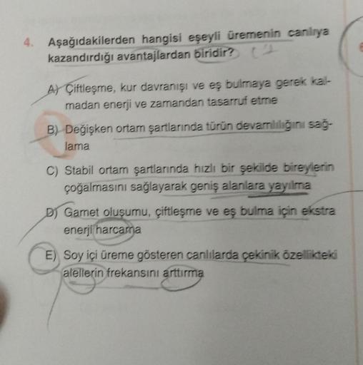 4. Aşağıdakilerden hangisi eşeyli üremenin canlrya
kazandırdığı avantajlardan biridir?
AY Çiftleşme, kur davranışı ve eş bulmaya gerek kal-
madan enerji ve zamandan tasarruf etme
B) Değişken ortam şartlarında türün devamlılığını sağ-
lama
Stabil ortam şart