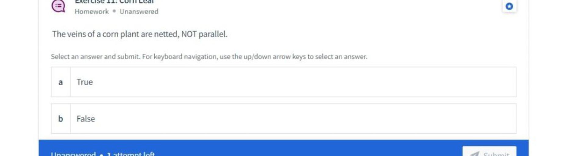 o
Homework. Unanswered
The veins of a corn plant are netted, NOT parallel.
Select an answer and submit. For keyboard navigation, use the up/down arrow keys to select an answer.
a
True
b
False
nanonood nattomat loft