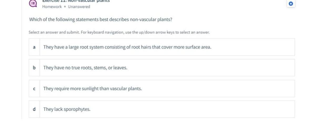plalis
Homework. Unanswered
Which of the following statements best describes non-vascular plants?
Select an answer and submit. For keyboard navigation, use the up/down arrow keys to select an answer.
a
They have a large root system consisting of root hairs that cover more surface area.
b
They have no true roots, stems, or leaves.
c
They require more sunlight than vascular plants.
d
They lack sporophytes.