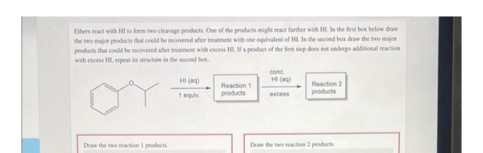 Ethers react with HI to form two cleavage products. One of the products might react further with HI. In the first box below draw
the two major products that could be recovered after treatment with one equivalent of Hl. In the second box draw the two major
products that could be recovered after treatment with excess HI. If a product of the first step does not undergo additional reaction
with excess HI. repeat its structure in the second box
cond
HI (9)
HI (aq)
Reaction 1
Reaction 2
1 equiv
products
excess
products
Draw the two reaction products,
Draw the two reaction 2 products.